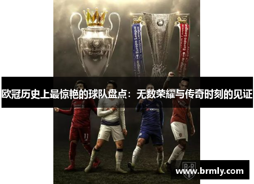 欧冠历史上最惊艳的球队盘点：无数荣耀与传奇时刻的见证