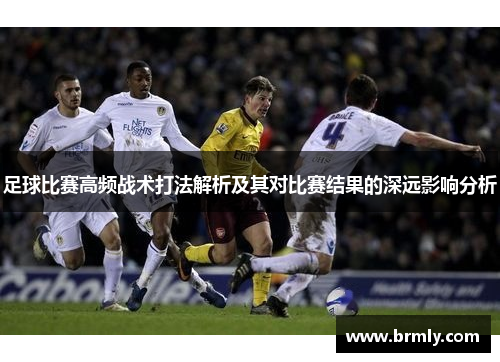 足球比赛高频战术打法解析及其对比赛结果的深远影响分析